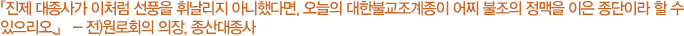 진제 대종사가 이처럼 선풍을 휘날리지 아니했다면, 오늘의 대한불교조계종이 어찌 불조의 정맥을 이은 종단이라 할 수 있으리오 - 원로회의 의장, 종산대종사