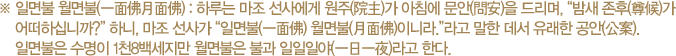 ※ 일면불 월면불(一面佛月面佛) : 하루는 마조 선사에게 원주(院主)가 아침에 문안(問安)을 드리며, “밤새 존후(尊候)가 어떠하십니까?” 하니, 마조 선사가 “일면불(一面佛) 월면불(月面佛)이니라.”라고 말한 데서 유래한 공안(公案). 일면불은 수명이 1천8백세지만 월면불은 불과 일일일야(一日一夜)라고 한다.