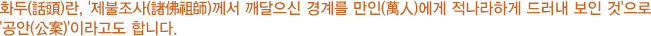 화두(話頭)란 '제불조사(諸佛祖師)께서 깨달으신 경계를 만인(萬人)에게 적나라하게 드러내 보인 것'으로 '공안(公案)'이라고도 합니다.